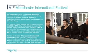 The Cogency worked on the inaugural Manchester
International Festival in 2007, delivering the marketing
campaign for Monkey: Journey to the West, a
collaboration between Damon Albarn, Jamie Hewlett and
Chen Shi-Zheng.
The Cogency’s Cathy Gallagher was the Marketing Director
for MIF09 & MIF11, living in Manchester for much of the
time and helping to evolve the brand. For MIF13 & MIF15,
Cathy provided strategic support and managed the ticketing
team and we continue to work with the internal team on
MIF17, providing support on ticketing and evaluation.
Some of our favourite MIF projects include: Kenneth
Branagh’s Macbeth, The Life & Death of Marina
Abramovich, Bjork’s Biophilia, Rufus Norris & Damon
Albarn’s Doctor Dee; Adam Curtis & Punchdrunk’s It Felt
Like a Kiss and So it goes… with New Order and Liam
Gillick.
MIF Manchester International Festival
#celebratewithTheCogency
 