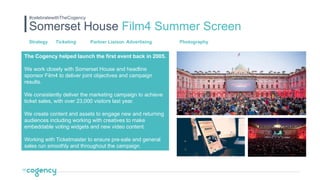 The Cogency helped launch the first event back in 2005.
We work closely with Somerset House and headline
sponsor Film4 to deliver joint objectives and campaign
results.
We consistently deliver the marketing campaign to achieve
ticket sales, with over 23,000 visitors last year.
We create content and assets to engage new and returning
audiences including working with creatives to make
embeddable voting widgets and new video content.
Working with Ticketmaster to ensure pre-sale and general
sales run smoothly and throughout the campaign.
Somerset House Film4 Summer Screen
#celebratewithTheCogency
Strategy Ticketing Partner Liaison Advertising Photography
 