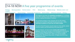Strategy Brand guardians Partner Liaison Print Media buying Website design Website content and
curation
Email management Social strategy Community management Asset creation Influencer outreach Filming
Reporting
The Cogency have been the marketing consultants for 14-18 NOW
since 2013, working on their major seasons in 2014, 2016 (and 2018)
and the on-going commissions in between.
The marketing strategy is fully integrated with the PR strategy,
enabling key moments to generate UK-wide awareness – so far,
reaching an audience of more than 30 million people.
The start of the 2016 season saw the relaunch of the website, season
brochure creation and live-streaming of the press launch.
Over the seasons, we have worked closely with hundreds of
partners, producers and venues on the commissions to promote the
work and secure effective branding of 14-18 NOW on a range of
projects including LIGHTS OUT, Letter to an Unknown Soldier,
#PoppiesTour, the Dazzle Ships series, Dr Blighty and We’re here
because we’re here.
14-18 NOW A five year programme of events
#celebratewithTheCogency
 