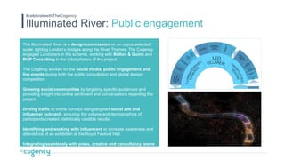 Illuminated River: Public engagement
#celebratewithTheCogency
The Illuminated River is a design commission on an unprecedented
scale: lighting London’s bridges along the River Thames. The Cogency
engaged Londoners in the scheme, working with Bolton & Quinn and
BOP Consulting in the initial phases of the project.
The Cogency worked on the social media, public engagement and
live events during both the public consultation and global design
competition.
Growing social communities by targeting specific audiences and
providing insight into online sentiment and conversations regarding the
project.
Driving traffic to online surveys using targeted social ads and
influencer outreach, ensuring the volume and demographics of
participants created statistically credible results.
Identifying and working with influencers to increase awareness and
attendance of an exhibition at the Royal Festival Hall.
Integrating seamlessly with press, creative and consultancy teams
to generate positive awareness of the project.
 