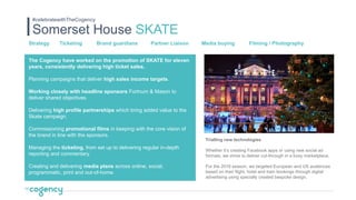 Somerset House SKATE
#celebratewithTheCogency
Strategy Ticketing Brand guardians Partner Liaison Media buying Filming / Photography
Trialling new technologies
Whether it’s creating Facebook apps or using new social ad
formats, we strive to deliver cut-through in a busy marketplace.
For the 2016 season, we targeted European and US audiences
based on their flight, hotel and train bookings through digital
advertising using specially created bespoke design.
The Cogency have worked on the promotion of SKATE for eleven
years, consistently delivering high ticket sales.
Planning campaigns that deliver high sales income targets.
Working closely with headline sponsors Fortnum & Mason to
deliver shared objectives.
Delivering high profile partnerships which bring added value to the
Skate campaign.
Commissioning promotional films in keeping with the core vision of
the brand in line with the sponsors.
Managing the ticketing, from set up to delivering regular in-depth
reporting and commentary.
Creating and delivering media plans across online, social,
programmatic, print and out-of-home.
 