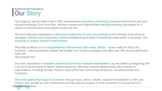 Our Story
#celebratewithTheCogency
The Cogency was founded in April 1999, envisioned as a boutique marketing company dedicated to arts and
cultural marketing. Ever since then, we have created and implemented inspiring marketing campaigns for a
variety of cultural events and projects across the UK.
We have extensive experience in delivering audiences for arts and cultural events through cross-channel
strategies. We like to be imaginative, whilst understanding the place of traditional media within a campaign. Our
creativity is always linked to deliverables.
We pride ourselves on our long-standing relationships with many clients – some nearly as old as the
company – which generates insights that enable us to evolve campaigns year after year. But we love getting our
teeth into
new projects too!
Our team specialises in complex projects that involve multiple stakeholders; we are skilled at integrating with
in & out of house teams to deliver shared objectives. We have worked collaboratively with a variety of
organisations, including venues, theatres, local authorities, and touring companies, as well as artists and
musicians.
Our work spans the range of art forms: through music, dance, theatre, visual art & installation, to film and
outdoor arts, as well as new commissions and site-specific projects or work presented in unusual and non-
traditional spaces.
 