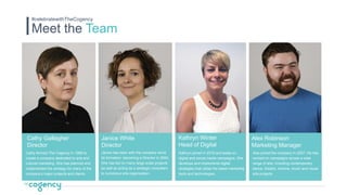 Meet the Team
#celebratewithTheCogency
Cathy formed The Cogency in 1999 to
create a company dedicated to arts and
cultural marketing. She has planned and
implemented the strategy for many of the
company’s major projects and clients.
Cathy Gallagher
Director
Janice has been with the company since
its formation, becoming a Director in 2004.
She has led on many large-scale projects
as well as acting as a strategic consultant
to numerous arts organisation.
Janice White
Director
Kathryn joined in 2015 and leads on
digital and social media campaigns. She
develops and implements digital
strategies that utilise the latest marketing
tools and technologies.
Kathryn Winter
Head of Digital
Alex joined the company in 2007. He has
worked on campaigns across a wide
range of arts, including contemporary
dance, theatre, cinema, music and visual
arts projects.
Alex Robinson
Marketing Manager
 