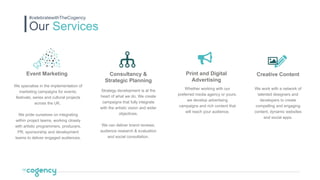 Our Services
#celebratewithTheCogency
Event Marketing
We specialise in the implementation of
marketing campaigns for events,
festivals, series and cultural projects
across the UK.
We pride ourselves on integrating
within project teams, working closely
with artistic programmers, producers,
PR, sponsorship and development
teams to deliver engaged audiences.
Consultancy &
Strategic Planning
Strategy development is at the
heart of what we do. We create
campaigns that fully integrate
with the artistic vision and wider
objectives.
We can deliver brand reviews,
audience research & evaluation
and social consultation.
Print and Digital
Advertising
Whether working with our
preferred media agency or yours,
we develop advertising
campaigns and rich content that
will reach your audience.
Creative Content
We work with a network of
talented designers and
developers to create
compelling and engaging
content, dynamic websites
and social apps.
 