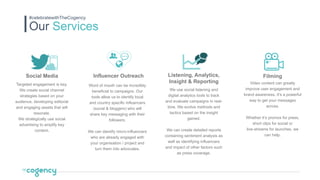 Social Media
Targeted engagement is key.
We create social channel
strategies based on your
audience, developing editorial
and engaging assets that will
resonate.
We strategically use social
advertising to amplify key
content.
Filming
Video content can greatly
improve user engagement and
brand awareness. It’s a powerful
way to get your messages
across.
Whether it’s promos for press,
short clips for social or
live-streams for launches, we
can help.
Listening, Analytics,
Insight & Reporting
We use social listening and
digital analytics tools to track
and evaluate campaigns in real-
time. We evolve methods and
tactics based on the insight
gained.
We can create detailed reports
containing sentiment analysis as
well as identifying influencers
and impact of other factors such
as press coverage.
Influencer Outreach
Word of mouth can be incredibly
beneficial to campaigns. Our
tools allow us to identify local
and country specific influencers
(social & bloggers) who will
share key messaging with their
followers.
We can identify micro-influencers
who are already engaged with
your organisation / project and
turn them into advocates.
Our Services
#celebratewithTheCogency
 