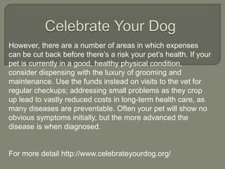 However, there are a number of areas in which expenses
can be cut back before there’s a risk your pet’s health. If your
pet is currently in a good, healthy physical condition,
consider dispensing with the luxury of grooming and
maintenance. Use the funds instead on visits to the vet for
regular checkups; addressing small problems as they crop
up lead to vastly reduced costs in long-term health care, as
many diseases are preventable. Often your pet will show no
obvious symptoms initially, but the more advanced the
disease is when diagnosed.
For more detail http://www.celebrateyourdog.org/
 
