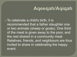  To

celebrate a child's birth, it is
recommended that a father slaughter one
or two animals (sheep or goats). One third
of the meat is given away to the poor, and
the rest shared in a community meal.
Relatives, friends, and neighbours are thus
invited to share in celebrating the happy
event.

 