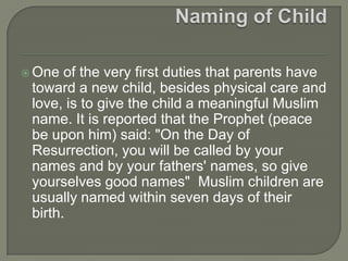  One

of the very first duties that parents have
toward a new child, besides physical care and
love, is to give the child a meaningful Muslim
name. It is reported that the Prophet (peace
be upon him) said: "On the Day of
Resurrection, you will be called by your
names and by your fathers' names, so give
yourselves good names" Muslim children are
usually named within seven days of their
birth.

 