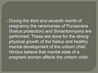  During

the third and seventh month of
pregnancy the ceremonies of Punsavana
(foetus protection) and Simantonnyana are
performed. These are done for the strong
physical growth of the foetus and healthy
mental development of the unborn child.
Hindus believe that mental state of a
pregnant woman affects the unborn child.

 