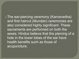  The

ear-piercing ceremony (Karnavedha)
and first haircut (Mundan) ceremonies are
also considered highly significant. These
sacraments are performed on both the
sexes. Hindus believe that the piercing of a
hole in the lower lobes of the ear have
health benefits such as those of
acupuncture.

 