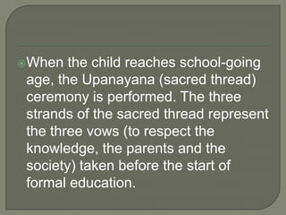 When

the child reaches school-going
age, the Upanayana (sacred thread)
ceremony is performed. The three
strands of the sacred thread represent
the three vows (to respect the
knowledge, the parents and the
society) taken before the start of
formal education.

 