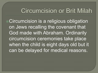 Circumcision

is a religious obligation
on Jews recalling the covenant that
God made with Abraham. Ordinarily
circumcision ceremonies take place
when the child is eight days old but it
can be delayed for medical reasons.

 