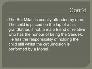  The

Brit Milah is usually attended by men.
The child is placed on the lap of a his
grandfather, if not, a male friend or relative
who has the honour of being the Sandek.
He has the responsibility of holding the
child still whilst the circumcision is
performed by a Mohel.

 