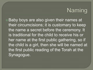  Baby

boys are also given their names at
their circumcisions; it is customary to keep
the name a secret before the ceremony. It
is traditional for the child to receive his or
her name at the first public gathering, so if
the child is a girl, then she will be named at
the first public reading of the Torah at the
Synagogue.

 