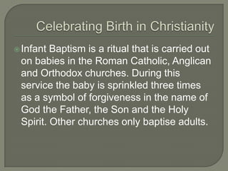  Infant

Baptism is a ritual that is carried out
on babies in the Roman Catholic, Anglican
and Orthodox churches. During this
service the baby is sprinkled three times
as a symbol of forgiveness in the name of
God the Father, the Son and the Holy
Spirit. Other churches only baptise adults.

 