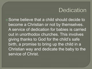  Some

believe that a child should decide to
become a Christian or not by themselves.
A service of dedication for babies is carried
out in unorthodox churches. This involves
giving thanks to God for the child’s safe
birth, a promise to bring up the child in a
Christian way and dedicate the baby to the
service of Christ.

 