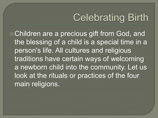  Children

are a precious gift from God, and
the blessing of a child is a special time in a
person's life. All cultures and religious
traditions have certain ways of welcoming
a newborn child into the community. Let us
look at the rituals or practices of the four
main religions.

 