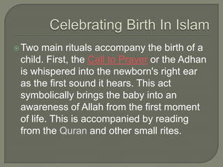  Two

main rituals accompany the birth of a
child. First, the Call to Prayer or the Adhan
is whispered into the newborn's right ear
as the first sound it hears. This act
symbolically brings the baby into an
awareness of Allah from the first moment
of life. This is accompanied by reading
from the Quran and other small rites.

 