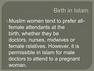 Muslim

women tend to prefer allfemale attendants at the
birth, whether they be
doctors, nurses, midwives or
female relatives. However, it is
permissible in Islam for male
doctors to attend to a pregnant
woman.

 