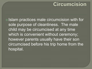  Islam

practices male circumcision with for
sole purpose of cleanliness. The male
child may be circumcised at any time
which is convenient without ceremony;
however parents usually have their son
circumcised before his trip home from the
hospital.

 