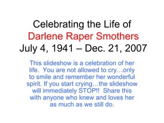 Celebrating the Life of  Darlene Raper Smothers July 4, 1941 – Dec. 21, 2007 This slideshow is a celebration of her life.  You are not allowed to cry…only to smile and remember her wonderful spirit. If you start crying…the slideshow will immediately STOP!!  Share this with anyone who knew and loves her as much as we still do. 
