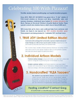 Celebrating 100 With Pizzazz!
Feeling creative? Contact Greg
513.543.9681 or info@truejoyacoustics.com
©2015 True Joy Acoustics, LLC. All Rights Reserved. Authorized independent retailer of FLEA ukuleles manufactured by The Magic Fluke Company in Sheffield, Massachusetts USA.
Projects developmental, subject to change. Instrument designs produced, invited or voluntarily submitted to us become exclusive, royalty-free property of True Joy Acoustics, LLC.
Commemorative design that universally expresses heart and soul of
music therapy as well as True Joy Acoustics mission. Maximum of 100
instruments produced (per finish) for national sales.
This "custom shop" ukulele will bear premium features, including walnut
neck and custom case option. Made in USA, as with all FLEA ukuleles.
Net sales proceeds support hospital donations.
The ukulele is my expressive canvas: decorative prints and
“blank canvas” sheets are cut out, handcrafted, adhere
temporarily to ukulele top for personalized flair. Change as
frequently as desired. Serves Art and Music Therapy goals
plus any strummer or organization seeking extra creativity!
Premium artisan designs: proposals invited, jury selected, produced,
sold or consigned at premium price via fundraiser auction.
Ukulele customer artistry: purchasers receive a pre-assembled
ukulele with natural birch top at retail price, independently create
their own design. Net sales proceeds support hospital donations.
This little ukulele started something big: our hospital donation program.
Since 2010, TRUE JOY ACOUSTICS has grown into a “5 star” retailer of
FLEA brand ukuleles on Amazon and eBay. Importantly, sales and
sponsors (business, individual) have funded 60 ukulele donations to
Music Therapy at Cincinnati Children’s Hospital Medical Center. These
special concert-size ukuleles have a retail value of about $200 each.
With many kids yet to strum, and continued help from customers and
friends, we hope to zip beyond our 100th ukulele donation goal.
Three projects are being planned to “celebrate 100” and fund more:
 