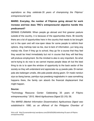 aspirations as they celebrate 35 years of championing the Filipinos’
entrepreneurial spirit.
MARID: Everyday, the number of Filipinos going abroad for work
increase and how does TRC’s entrepreneurial objective handle this
predicament?
DENNIS CUNANAN: When people go abroad and find greener pasture
outside of the country, it is because of the opportunities there. Bt recently
there are a lot of opportunities here in the country that needs to be brought
out in the open and will now open ideas for some people to rethink their
options. Ang mahirap kasi sa iba, due to lack of information, yun lang ang
maiisip nila. Even if they go to school, they go for a course that they feel
they would be hired immediately but not in course that they will feel they
will produce employment. So the mindset is also is very important. So what
we’re trying to do now is we cannot impose people ideas eh but the best
thing to do is to open the window of opportunity to the back sector of the
society so they will understand and appreciate na uy pwede pala. Di naman
pala ako kailangan umalis, dito pala pwede akong gawin. Or maski nandun
siya sa ibang bansa, pamilya niya pwedeng magtrabaho in case something
happens there, the family can absorb the financial displacement that
might happen.
Source:
“Technology

Resource

Center:

Celebrating

35

years

of

Filipino

entrepreneurship.” 2012. Marid Agribusiness Digest 22 (10): 56.
The MARID (Market Information Dissemination) Agribusiness Digest was
established in 1990, as an offshoot of the Philippine Chamber of
Viist us @ http://cunanandennisjci.wordpress.com/2014/03/04/celebrating-35-years-of-filipinoentrepreneurship/

 