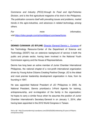 Commerce and Industry (PCCI) through its Food and Agri-Fisheries
Division, and is the first agricultural magazine of its kind in the Philippines.
The publication concerns itself with prevailing issues and problems, market
trends in the agro-industries, and advances in related technology, among
others.
For

more

information,

visit https://sites.google.com/a/mariddigest.com/www/home.
–
DENNIS CUNANAN JCI BYLINE: Director General Dennis L. Cunanan of
the Technology Resource Center of the Department of Science and
Technology (DOST) has an extensive background of service in both the
public and private sector, having been involved in the National Youth
Commission agency and the House of Representatives.
Dennis has long been an active member of Junior Chamber International
Philippines, the national chapter of a non-profit international organization
driven by Young Active Citizens Creating Positive Change. JCI is the oldest
and most premier leadership development organization in Asia, from its
founding in 1947.
He was appointed National President of JCI Philippines in 2005. As
National President, Dennis prioritized a 3-Point Agenda for training,
entrepreneurship, and re-integration of the family in the organization;
he hopes to carry a similar focus when he assumes the position of Junior
Chamber International’s Secretary General in on January 1, 2014, after
having been appointed in the 2012 World Congress in Taiwan.

Viist us @ http://cunanandennisjci.wordpress.com/2014/03/04/celebrating-35-years-of-filipinoentrepreneurship/

 
