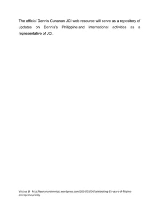 The official Dennis Cunanan JCI web resource will serve as a repository of
updates

on

Dennis’s

Philippine and

international

activities

as

representative of JCI.

Viist us @ http://cunanandennisjci.wordpress.com/2014/03/04/celebrating-35-years-of-filipinoentrepreneurship/

a

 