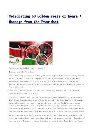 Celebrating 50 Golden years of Kenya :
Message from the President

Celebrating 50 Golden years of Kenya :
Message from the President
The Jamhuri day celebrations this year is very special to each and every one of
us as it marks 50 years of Independence! The extravaganza celebrations were
attended by dignitaries from various sectors at Kasarani Sports Center in
Nairobi. We bring forward to you the speech presented by our Honorable President
Uhuru Kenyatta.
Your Excellencies, Heads of State and Government, Friends of Kenya, Fellow
Kenyans, Ladies and Gentlemen,
You are all aware, last week on Thursday the former President of South Africa,
Hon. Nelson Mandela,passed away.There is no doubt the late Mandela will remain,
even in his death, an inspiration to all people of the World who care about
humanity and freedom. In this regard, it is befitting, before I proceed any
further with my remarks,we all observe a minute of silence to honour this truly
African icon.We pray our Mighty God rests Mandela’s soul, in everlasting peace.
As we celebrate this defining moment in our history, let us also remember all
those pan-Africanists whose sacrifice and unity of purpose saw the liberation of
our continent. Together with our founding president, Mzee Jomo Kenyatta, Kwame

 