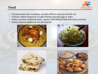 Food
•   The best-known dish, machbous, consists of fish or meat served with rice.
•   A dessert called muhammar is made of brown rice and sugar or dates.
•   Halwa is another traditional sweet, a green, sticky dessert filled with spices and nuts.
•   Snacks known as sambousas are also popular.
 