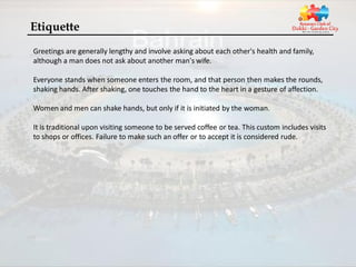 Etiquette
Greetings are generally lengthy and involve asking about each other's health and family,
although a man does not ask about another man's wife.

Everyone stands when someone enters the room, and that person then makes the rounds,
shaking hands. After shaking, one touches the hand to the heart in a gesture of affection.

Women and men can shake hands, but only if it is initiated by the woman.

It is traditional upon visiting someone to be served coffee or tea. This custom includes visits
to shops or offices. Failure to make such an offer or to accept it is considered rude.
 