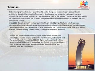 Tourism
Bird watching (primarily in the Hawar Islands), scuba diving and horse riding are popular tourist
activities in Bahrain. Many tourists from nearby Saudi Arabia and across the region visit Manama
primarily for the shopping malls in the capital Manama, such as the Bahrain City Centre and Seef Mall in
the Seef district of Manama. The Manama Souq and Gold Souq in the old district of Manama are also
popular with tourists.
Since 2005, Bahrain annually hosts a festival in March, titled Spring of Culture, which features
internationally renowned musicians and artists performing in concerts. Manama was named the Arab
Capital of Culture for 2012 and Capital of Arab Tourism for 2013 by the Arab League. The 2012 festival
featured concerts starring Andrea Bocelli, Julio Iglesias and other musicians.


 Bahrain has one main international airport, the Bahrain International
 Airport (BIA) which is located on the island of Muharraq, in the north-east.
 The airport handled more than 100,000 flights and more than 8 million
 passengers in 2010.Bahrain's national carrier, Gulf Air operates and bases
 itself in the BIA. Bahrain Air, a privately owned Bahraini airline, also
 operates from the same airport.
 