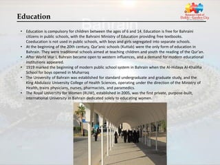 Education
• Education is compulsory for children between the ages of 6 and 14. Education is free for Bahraini
  citizens in public schools, with the Bahraini Ministry of Education providing free textbooks.
  Coeducation is not used in public schools, with boys and girls segregated into separate schools.
• At the beginning of the 20th century, Qur'anic schools (Kuttab) were the only form of education in
  Bahrain. They were traditional schools aimed at teaching children and youth the reading of the Qur'an.
• After World War I, Bahrain became open to western influences, and a demand for modern educational
  institutions appeared.
• 1919 marked the beginning of modern public school system in Bahrain when the Al-Hidaya Al-Khalifia
  School for boys opened in Muharraq
• The University of Bahrain was established for standard undergraduate and graduate study, and the
  King Abdulaziz University College of Health Sciences, operating under the direction of the Ministry of
  Health, trains physicians, nurses, pharmacists, and paramedics.
• The Royal University for Women (RUW), established in 2005, was the first private, purpose-built,
  international University in Bahrain dedicated solely to educating women.
 