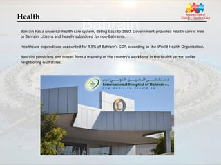 Health
Bahrain has a universal health care system, dating back to 1960. Government-provided health care is free
to Bahraini citizens and heavily subsidized for non-Bahrainis.

Healthcare expenditure accounted for 4.5% of Bahrain's GDP, according to the World Health Organization.

Bahraini physicians and nurses form a majority of the country's workforce in the health sector, unlike
neighboring Gulf states.
 
