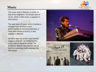 Music
The music style in Bahrain is similar to
that of its neighbors. The Khaliji style of
music, which is folk music, is popular in
the country.

The sawt style of music, which involves a
complex form of urban music,
performed by an Oud (plucked lute), a
violin and mirwas (a drum), is also
popular in Bahrain.

Ali Bahar was one of the most famous
singers in Bahrain. He performed his
music with his Band Al-Ekhwa (The
Brothers). Bahrain was also the site of
the first recording studio amongst the
Gulf states.
 