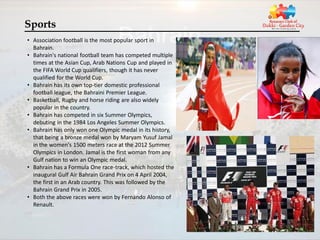 Sports
• Association football is the most popular sport in
  Bahrain.
• Bahrain's national football team has competed multiple
  times at the Asian Cup, Arab Nations Cup and played in
  the FIFA World Cup qualifiers, though it has never
  qualified for the World Cup.
• Bahrain has its own top-tier domestic professional
  football league, the Bahraini Premier League.
• Basketball, Rugby and horse riding are also widely
  popular in the country.
• Bahrain has competed in six Summer Olympics,
  debuting in the 1984 Los Angeles Summer Olympics.
• Bahrain has only won one Olympic medal in its history,
  that being a bronze medal won by Maryam Yusuf Jamal
  in the women's 1500 meters race at the 2012 Summer
  Olympics in London. Jamal is the first woman from any
  Gulf nation to win an Olympic medal.
• Bahrain has a Formula One race-track, which hosted the
  inaugural Gulf Air Bahrain Grand Prix on 4 April 2004,
  the first in an Arab country. This was followed by the
  Bahrain Grand Prix in 2005.
• Both the above races were won by Fernando Alonso of
  Renault.
 