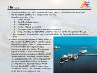 History
• Bahrain today has a very high Human Development Index (42nd highest in the world) and
  the World Bank identified it as a high income economy.
• Bahrain is a member of the
      1. United Nations,
      2. World Trade Organization,
      3. The Arab League,
      4. The Non-Aligned Movement,
      5. The Organization of the Islamic Conference as well as
      6. Being a founding member of the Cooperation Council for the Arab States of the Gulf.
• Bahrain was also designated as a major non-NATO ally by the George W. Bush administration in
    2001.
• Oil was discovered in Bahrain in 1932 (the first in
  the Arabian side of the Gulf). In recent decades,
  Bahrain has sought to diversify its economy and
  be less dependent on oil by investing in
  the banking sector and tourism. The country's
  capital, Manama, is home to many large
  financial structures, including the Bahrain World
  Trade Center and the Bahrain Financial Harbor.
  The Qal'at al-Bahrain (the harbor and capital of
  the ancient land of Dilmun) and the Bahrain
  pearling trail were declared UNESCO World
  Heritage Sites in 2005 and 2012, respectively.
  The Bahrain Formula One Grand Prix takes place
  at the Bahrain International Circuit.
 