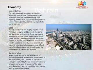 Economy
Major Industries
The main industry is petroleum production,
processing, and refining. Others industries are
aluminum smelting, offshore banking, ship
repairing, and tourism. The country also produces
cement blocks, plastics, asphalt, paper products,
and soft drinks.
Trade
Imports and exports are roughly equal in value.
Petroleum accounts for 60 percent of exports,
and aluminum for 7 percent. These are exports
sent mainly to India, Japan, Saudi Arabia, South
Korea, and the United Arab Emirates. Forty-one
percent of imports consist of crude oil, which the
country processes. Imports, which also include
machinery, transportation equipment, and food,
come from Saudi Arabia, the United States, the
United Kingdom, Japan, and Germany.

Division of Labor
Seventy-nine percent of the workforce is in
industry, commerce, and services; 20 percent is in
the government; and 1 percent in agriculture.
Many jobs are held by foreign temporary workers,
who account for over 60 percent of the labor
force. Expatriates work in every field from manual
labor to investment banking.
 