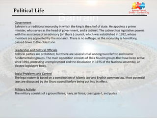 Political Life

Government
Bahrain is a traditional monarchy in which the king is the chief of state. He appoints a prime
minister, who serves as the head of government, and a cabinet. The cabinet has legislative powers
with the assistance of an advisory (or Shura ) council, which was established in 1992, whose
members are appointed by the monarch. There is no suffrage, as the monarchy is hereditary,
passed down to the oldest son.

Leadership and Political Officials
Political parties are prohibited, but there are several small underground leftist and Islamic
fundamentalist groups. The main opposition consists of Shi'a Muslim groups that have been active
since 1994, protesting unemployment and the dissolution in 1975 of the National Assembly, an
elected legislative body.

Social Problems and Control
The legal system is based on a combination of Islamic law and English common law. Most potential
laws are discussed by the Shura council before being put into in effect.

Military Activity
The military consists of a ground force, navy, air force, coast guard, and police
 
