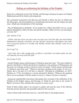 Ruling on celebrating the birthday of the Prophet                               Page 1 of 11


               Ruling on celebrating the birthday of the Prophet

Praise be to Allaah the Lord of the Worlds, and blessings and peace be upon our Prophet
Muhammad and all his family and companions.

The commands mentioned in the Qur’aan and Sunnah to follow the laws of Allaah and
His Messenger, and the prohibitions on introducing innovations into the religion are quite
clear. Allaah says (interpretation of the meaning):

 “Say (O Muhammad to mankind): ‘If you (really) love Allaah, then follow me (i.e. accept
Islamic Monotheism, follow the Qur’aan and the Sunnah), Allaah will love you and forgive
you your sins’”

[Aal ‘Imraan 3:31]

 “Follow what has been sent down unto you from your Lord (the Qur’aan and Prophet
Muhammad’s Sunnah), and follow not any Awliyaa’ (protectors and helpers who order
you to associate partners in worship with Allaah), besides Him (Allaah). Little do you
remember!”

[al-A’raaf 7:3]

“And verily, this is My straight path, so follow it, and follow not (other) paths, for they
will separate you away from His path”

[al-A’naam 6:153]

 And the Prophet (peace and blessings of Allaah be upon him) said: “The most truthful of
speech is the Book of Allaah and the best of guidance is the guidance of Muhammad, and
the most evil of things are those which are newly-invented.” And he (peace and blessings
of Allaah be upon him) said: “Whoever innovates anything in this matter of ours (i.e.,
Islam), that is not part of it will have it rejected.” (Narrated by al-Bukhaari, no. 2697;
Muslim, no. 1718). According to a version narrated by Muslim, “Whoever doe anything
that is not in accordance with this matter of ours (i.e., Islam), will have it rejected.”

 Among the reprehensible innovations that people have invented is the celebration of the
birthday of the Prophet (peace and blessings of Allaah be upon him) in the month of
Rabee’ al-Awwal. They celebrate this occasion in various ways:

Some of them simply make it an occasion to gather and read the story of the Mawlid,
then they present speeches and qaseedahs (odes) for this occasion.

Some of them make food and sweets etc., and offer them to the people present.



http://63.175.194.25/topics/muled/muled_llfozan_eng.shtml                          1/1/2005
 