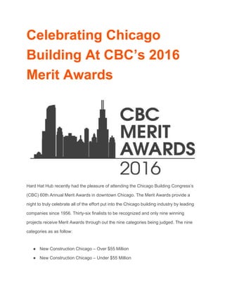 Celebrating Chicago 
Building At CBC’s 2016 
Merit Awards 
 
 
Hard Hat Hub recently had the pleasure of attending the Chicago Building Congress’s 
(CBC) 60th Annual Merit Awards in downtown Chicago. The Merit Awards provide a 
night to truly celebrate all of the effort put into the Chicago building industry by leading 
companies since 1956. Thirty­six finalists to be recognized and only nine winning 
projects receive Merit Awards through out the nine categories being judged. The nine 
categories as as follow: 
● New Construction Chicago – Over $55 Million 
● New Construction Chicago – Under $55 Million 
 
