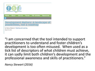 “I am concerned that the tool intended to support
practitioners to understand and foster children’s
development is too often misused. When used as a
tick list of descriptors of what children must achieve,
it can sadly limit both children’s development and the
professional awareness and skills of practitioners.”
Nancy Stewart (2016)
 