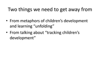Two things we need to get away from
• From metaphors of children’s development
and learning “unfolding”
• From talking about “tracking children’s
development”
 
