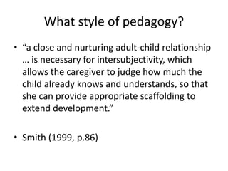 What style of pedagogy?
• “a close and nurturing adult-child relationship
… is necessary for intersubjectivity, which
allows the caregiver to judge how much the
child already knows and understands, so that
she can provide appropriate scaffolding to
extend development.”
• Smith (1999, p.86)
 