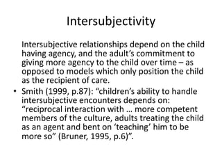 Intersubjectivity
Intersubjective relationships depend on the child
having agency, and the adult’s commitment to
giving more agency to the child over time – as
opposed to models which only position the child
as the recipient of care.
• Smith (1999, p.87): “children’s ability to handle
intersubjective encounters depends on:
“reciprocal interaction with … more competent
members of the culture, adults treating the child
as an agent and bent on ‘teaching’ him to be
more so” (Bruner, 1995, p.6)”.
 