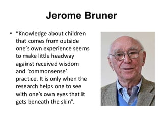 Jerome Bruner
• “Knowledge about children
that comes from outside
one’s own experience seems
to make little headway
against received wisdom
and ‘commonsense’
practice. It is only when the
research helps one to see
with one’s own eyes that it
gets beneath the skin”.
 
