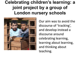 Celebrating children’s learning: a
joint project by a group of
London nursery schools
Our aim was to avoid the
discourse of ‘tracking’,
and develop instead a
discourse around
celebrating learning,
learning about learning,
and thinking about
teaching.
 