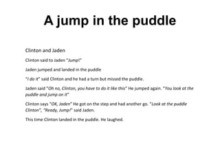 A jump in the puddle
Clinton and Jaden
Clinton said to Jaden “Jump!”
Jaden jumped and landed in the puddle
“I do it” said Clinton and he had a turn but missed the puddle.
Jaden said “Oh no, Clinton, you have to do it like this” He jumped again. “You look at the
puddle and jump on it”
Clinton says “OK, Jaden” He got on the step and had another go. “Look at the puddle
Clinton”, “Ready, Jump!” said Jaden.
This time Clinton landed in the puddle. He laughed.
L
To celebrate Queen Elizabeth's 90th birthday we printed
some photos of the queen, L was interested in the photo of
the queen at her Coronation sitting on her throne. "I want to
 