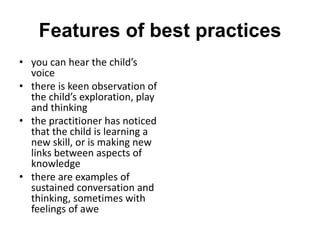 Features of best practices
• you can hear the child’s
voice
• there is keen observation of
the child’s exploration, play
and thinking
• the practitioner has noticed
that the child is learning a
new skill, or is making new
links between aspects of
knowledge
• there are examples of
sustained conversation and
thinking, sometimes with
feelings of awe
 